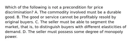 Which of the following is not a precondition for price discrimination? A. The commodity involved must be a durable good. B. The good or service cannot be profitably resold by original buyers. C. The seller must be able to segment the market, that is, to distinguish buyers with different elasticities of demand. D. The seller must possess some degree of monopoly power.