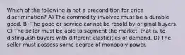 Which of the following is not a precondition for price discrimination? A) The commodity involved must be a durable good. B) The good or service cannot be resold by original buyers. C) The seller must be able to segment the market, that is, to distinguish buyers with different elasticities of demand. D) The seller must possess some degree of monopoly power.