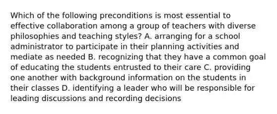 Which of the following preconditions is most essential to effective collaboration among a group of teachers with diverse philosophies and teaching styles? A. arranging for a school administrator to participate in their planning activities and mediate as needed B. recognizing that they have a common goal of educating the students entrusted to their care C. providing one another with background information on the students in their classes D. identifying a leader who will be responsible for leading discussions and recording decisions