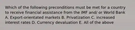 Which of the following preconditions must be met for a country to receive financial assistance from the IMF and/ or World Bank A. Export-orientated markets B. Privatization C. increased interest rates D. Currency devaluation E. All of the above