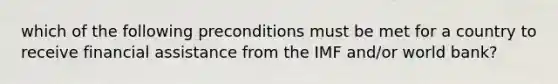 which of the following preconditions must be met for a country to receive financial assistance from the IMF and/or world bank?