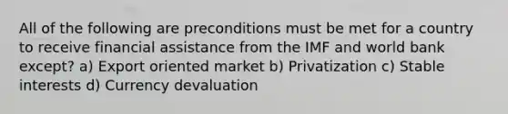 All of the following are preconditions must be met for a country to receive financial assistance from the IMF and world bank except? a) Export oriented market b) Privatization c) Stable interests d) Currency devaluation