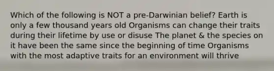 Which of the following is NOT a pre-Darwinian belief? Earth is only a few thousand years old Organisms can change their traits during their lifetime by use or disuse The planet & the species on it have been the same since the beginning of time Organisms with the most adaptive traits for an environment will thrive