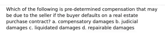 Which of the following is pre-determined compensation that may be due to the seller if the buyer defaults on a real estate purchase contract? a. compensatory damages b. judicial damages c. liquidated damages d. repairable damages