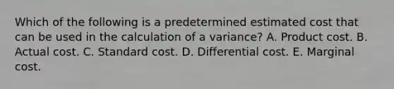 Which of the following is a predetermined estimated cost that can be used in the calculation of a variance? A. Product cost. B. Actual cost. C. Standard cost. D. Differential cost. E. Marginal cost.