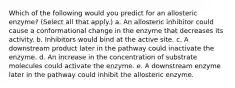 Which of the following would you predict for an allosteric enzyme? (Select all that apply.) a. An allosteric inhibitor could cause a conformational change in the enzyme that decreases its activity. b. Inhibitors would bind at the active site. c. A downstream product later in the pathway could inactivate the enzyme. d. An increase in the concentration of substrate molecules could activate the enzyme. e. A downstream enzyme later in the pathway could inhibit the allosteric enzyme.