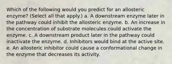 Which of the following would you predict for an allosteric enzyme? (Select all that apply.) a. A downstream enzyme later in the pathway could inhibit the allosteric enzyme. b. An increase in the concentration of substrate molecules could activate the enzyme. c. A downstream product later in the pathway could inactivate the enzyme. d. Inhibitors would bind at the active site. e. An allosteric inhibitor could cause a conformational change in the enzyme that decreases its activity.