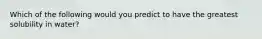 Which of the following would you predict to have the greatest solubility in water?