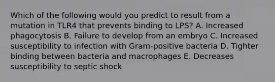 Which of the following would you predict to result from a mutation in TLR4 that prevents binding to LPS? A. Increased phagocytosis B. Failure to develop from an embryo C. Increased susceptibility to infection with Gram-positive bacteria D. Tighter binding between bacteria and macrophages E. Decreases susceptibility to septic shock