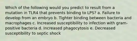 Which of the following would you predict to result from a mutation in TLR4 that prevents binding to LPS? a. Failure to develop from an embryo b. Tighter binding between bacteria and macrophages c. Increased susceptibility to infection with gram-positive bacteria d. Increased phagocytosis e. Decreased susceptibility to septic shock