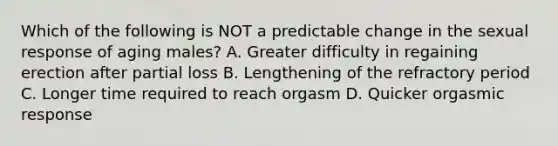 Which of the following is NOT a predictable change in the sexual response of aging males? A. Greater difficulty in regaining erection after partial loss B. Lengthening of the refractory period C. Longer time required to reach orgasm D. Quicker orgasmic response