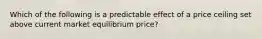 Which of the following is a predictable effect of a price ceiling set above current market equilibrium price?