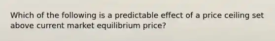 Which of the following is a predictable effect of a price ceiling set above current market equilibrium price?