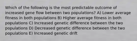 Which of the following is the most predictable outcome of increased gene flow between two populations? A) Lower average fitness in both populations B) Higher average fitness in both populations C) Increased genetic difference between the two populations D) Decreased genetic difference between the two populations E) Increased genetic drift