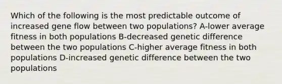 Which of the following is the most predictable outcome of increased gene flow between two populations? A-lower average fitness in both populations B-decreased genetic difference between the two populations C-higher average fitness in both populations D-increased genetic difference between the two populations