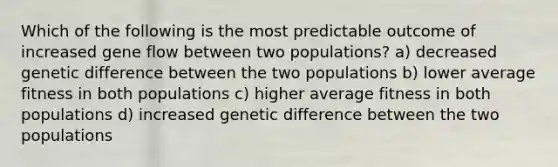 Which of the following is the most predictable outcome of increased gene flow between two populations? a) decreased genetic difference between the two populations b) lower average fitness in both populations c) higher average fitness in both populations d) increased genetic difference between the two populations