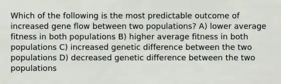 Which of the following is the most predictable outcome of increased gene flow between two populations? A) lower average fitness in both populations B) higher average fitness in both populations C) increased genetic difference between the two populations D) decreased genetic difference between the two populations