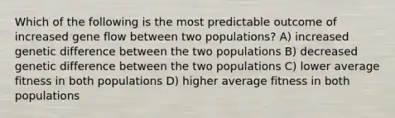 Which of the following is the most predictable outcome of increased gene flow between two populations? A) increased genetic difference between the two populations B) decreased genetic difference between the two populations C) lower average fitness in both populations D) higher average fitness in both populations