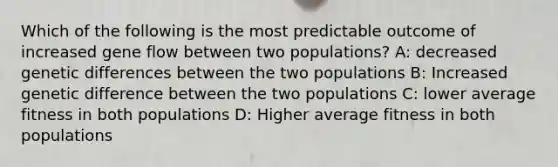 Which of the following is the most predictable outcome of increased gene flow between two populations? A: decreased genetic differences between the two populations B: Increased genetic difference between the two populations C: lower average fitness in both populations D: Higher average fitness in both populations