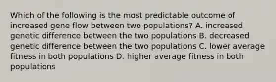 Which of the following is the most predictable outcome of increased gene flow between two populations? A. increased genetic difference between the two populations B. decreased genetic difference between the two populations C. lower average fitness in both populations D. higher average fitness in both populations