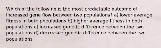 Which of the following is the most predictable outcome of increased gene flow between two populations? a) lower average fitness in both populations b) higher average fitness in both populations c) increased genetic difference between the two populations d) decreased genetic difference between the two populations