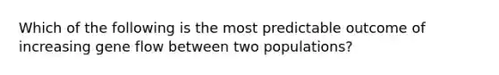 Which of the following is the most predictable outcome of increasing gene flow between two populations?