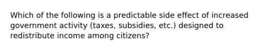 Which of the following is a predictable side effect of increased government activity (taxes, subsidies, etc.) designed to redistribute income among citizens?