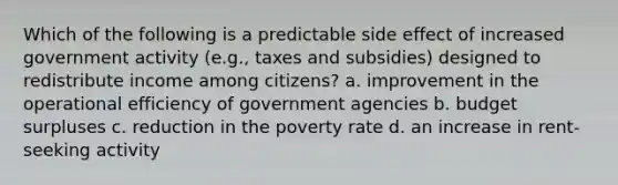 Which of the following is a predictable side effect of increased government activity (e.g., taxes and subsidies) designed to redistribute income among citizens? a. improvement in the operational efficiency of government agencies b. budget surpluses c. reduction in the poverty rate d. an increase in rent-seeking activity