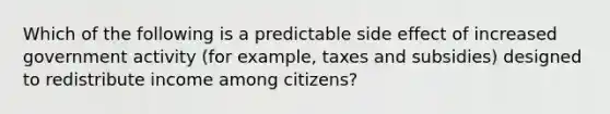 Which of the following is a predictable side effect of increased government activity (for example, taxes and subsidies) designed to redistribute income among citizens?