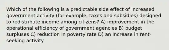 Which of the following is a predictable side effect of increased government activity (for example, taxes and subsidies) designed to redistribute income among citizens? A) improvement in the operational efficiency of government agencies B) budget surpluses C) reduction in poverty rate D) an increase in rent-seeking activity