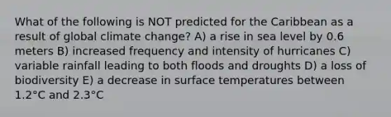 What of the following is NOT predicted for the Caribbean as a result of global climate change? A) a rise in sea level by 0.6 meters B) increased frequency and intensity of hurricanes C) variable rainfall leading to both floods and droughts D) a loss of biodiversity E) a decrease in surface temperatures between 1.2°C and 2.3°C