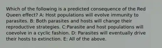 Which of the following is a predicted consequence of the Red Queen effect? A: Host populations will evolve immunity to parasites. B: Both parasites and hosts will change their reproductive strategies. C:Parasite and host populations will coevolve in a cyclic fashion. D: Parasites will eventually drive their hosts to extinction. E: All of the above.