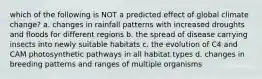 which of the following is NOT a predicted effect of global climate change? a. changes in rainfall patterns with increased droughts and floods for different regions b. the spread of disease carrying insects into newly suitable habitats c. the evolution of C4 and CAM photosynthetic pathways in all habitat types d. changes in breeding patterns and ranges of multiple organisms