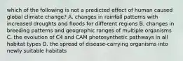 which of the following is not a predicted effect of human caused global climate change? A. changes in rainfall patterns with increased droughts and floods for different regions B. changes in breeding patterns and geographic ranges of multiple organisms C. the evolution of C4 and CAM photosynthetic pathways in all habitat types D. the spread of disease-carrying organisms into newly suitable habitats