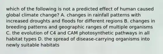 which of the following is not a predicted effect of human caused global climate change? A. changes in rainfall patterns with increased droughts and floods for different regions B. changes in breeding patterns and geographic ranges of multiple organisms C. the evolution of C4 and CAM photosynthetic pathways in all habitat types D. the spread of disease-carrying organisms into newly suitable habitats