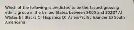 Which of the following is predicted to be the fastest growing ethnic group in the United States between 2000 and 2020? A) Whites B) Blacks C) Hispanics D) Asian/Pacific Islander E) South Americans