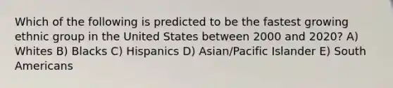 Which of the following is predicted to be the fastest growing ethnic group in the United States between 2000 and 2020? A) Whites B) Blacks C) Hispanics D) Asian/Pacific Islander E) South Americans