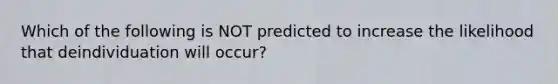 Which of the following is NOT predicted to increase the likelihood that deindividuation will occur?