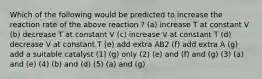 Which of the following would be predicted to increase the reaction rate of the above reaction ? (a) increase T at constant V (b) decrease T at constant V (c) increase V at constant T (d) decrease V at constant T (e) add extra AB2 (f) add extra A (g) add a suitable catalyst (1) (g) only (2) (e) and (f) and (g) (3) (a) and (e) (4) (b) and (d) (5) (a) and (g)