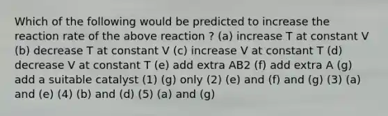 Which of the following would be predicted to increase the reaction rate of the above reaction ? (a) increase T at constant V (b) decrease T at constant V (c) increase V at constant T (d) decrease V at constant T (e) add extra AB2 (f) add extra A (g) add a suitable catalyst (1) (g) only (2) (e) and (f) and (g) (3) (a) and (e) (4) (b) and (d) (5) (a) and (g)