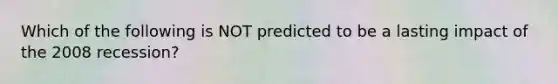 Which of the following is NOT predicted to be a lasting impact of the 2008 recession?