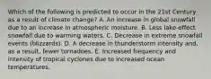 Which of the following is predicted to occur in the 21st Century as a result of climate change? A. An increase in global snowfall due to an increase in atmospheric moisture. B. Less lake-effect snowfall due to warming waters. C. Decrease in extreme snowfall events (blizzards). D. A decrease in thunderstorm intensity and, as a result, fewer tornadoes. E. Increased frequency and intensity of tropical cyclones due to increased ocean temperatures.