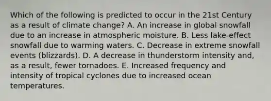 Which of the following is predicted to occur in the 21st Century as a result of climate change? A. An increase in global snowfall due to an increase in atmospheric moisture. B. Less lake-effect snowfall due to warming waters. C. Decrease in extreme snowfall events (blizzards). D. A decrease in thunderstorm intensity and, as a result, fewer tornadoes. E. Increased frequency and intensity of tropical cyclones due to increased ocean temperatures.