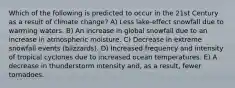 Which of the following is predicted to occur in the 21st Century as a result of climate change? A) Less lake-effect snowfall due to warming waters. B) An increase in global snowfall due to an increase in atmospheric moisture. C) Decrease in extreme snowfall events (blizzards). D) Increased frequency and intensity of tropical cyclones due to increased ocean temperatures. E) A decrease in thunderstorm intensity and, as a result, fewer tornadoes.