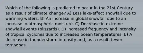 Which of the following is predicted to occur in the 21st Century as a result of climate change? A) Less lake-effect snowfall due to warming waters. B) An increase in global snowfall due to an increase in atmospheric moisture. C) Decrease in extreme snowfall events (blizzards). D) Increased frequency and intensity of tropical cyclones due to increased ocean temperatures. E) A decrease in thunderstorm intensity and, as a result, fewer tornadoes.