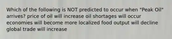 Which of the following is NOT predicted to occur when "Peak Oil" arrives? price of oil will increase oil shortages will occur economies will become more localized food output will decline global trade will increase