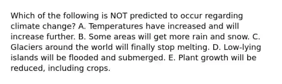 Which of the following is NOT predicted to occur regarding climate change? A. Temperatures have increased and will increase further. B. Some areas will get more rain and snow. C. Glaciers around the world will finally stop melting. D. Low-lying islands will be flooded and submerged. E. Plant growth will be reduced, including crops.