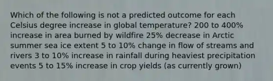 Which of the following is not a predicted outcome for each Celsius degree increase in global temperature? 200 to 400% increase in area burned by wildfire 25% decrease in Arctic summer sea ice extent 5 to 10% change in flow of streams and rivers 3 to 10% increase in rainfall during heaviest precipitation events 5 to 15% increase in crop yields (as currently grown)