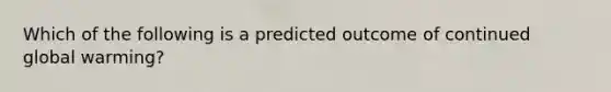 Which of the following is a predicted outcome of continued global warming?