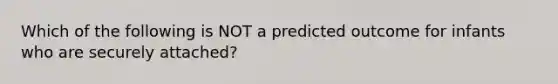 Which of the following is NOT a predicted outcome for infants who are securely attached?